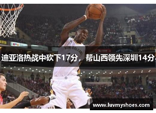 迪亚洛热战中砍下17分，帮山西领先深圳14分